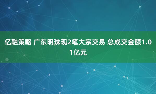 亿融策略 广东明珠现2笔大宗交易 总成交金额1.01亿元