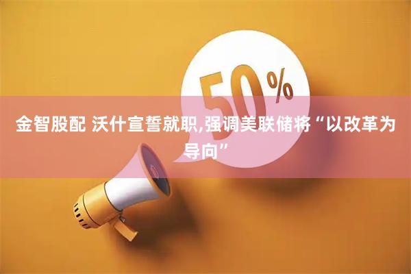 金智股配 沃什宣誓就职,强调美联储将“以改革为导向”
