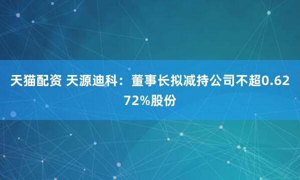 天猫配资 天源迪科：董事长拟减持公司不超0.6272%股份