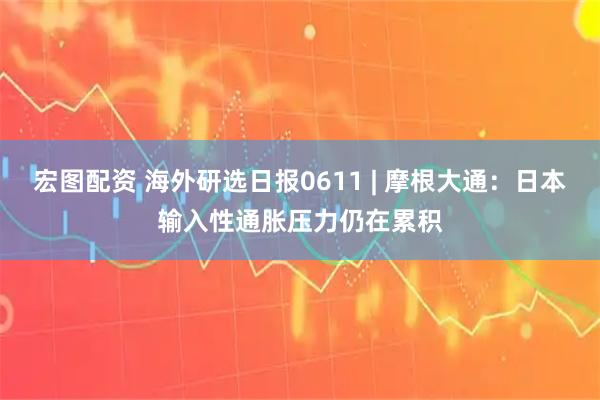 宏图配资 海外研选日报0611 | 摩根大通：日本输入性通胀压力仍在累积