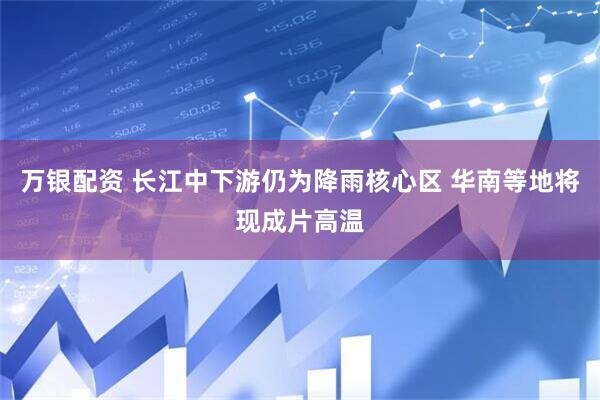 万银配资 长江中下游仍为降雨核心区 华南等地将现成片高温