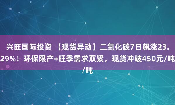 兴旺国际投资 【现货异动】二氧化碳7日飙涨23.29%！环保限产+旺季需求双紧，现货冲破450元/吨